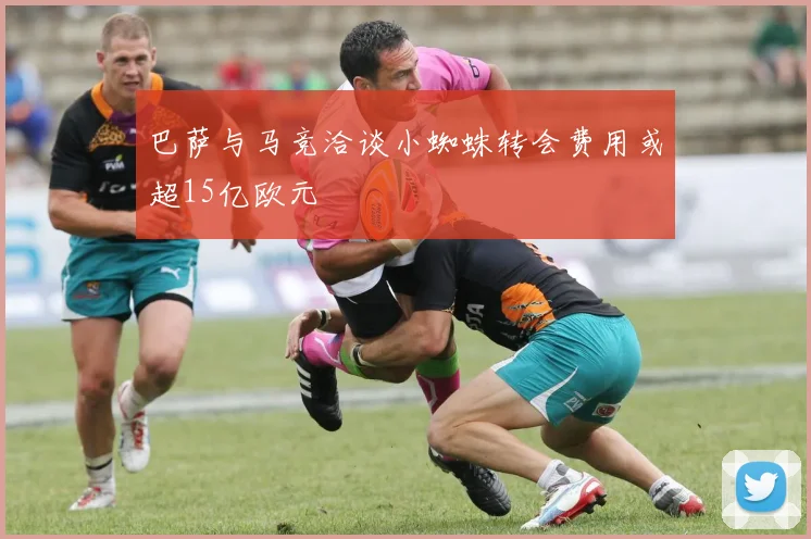 巴萨与马竞洽谈小蜘蛛转会费用或超15亿欧元