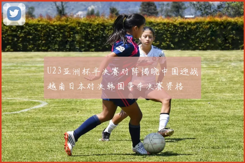 U23亚洲杯半决赛对阵揭晓中国迎战越南日本对决韩国争夺决赛资格