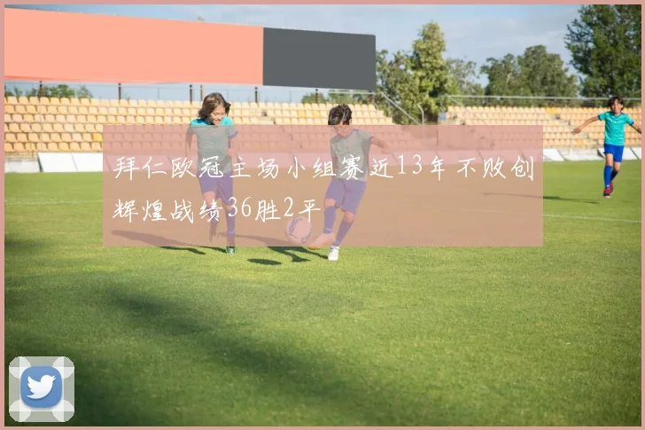 拜仁欧冠主场小组赛近13年不败创辉煌战绩36胜2平