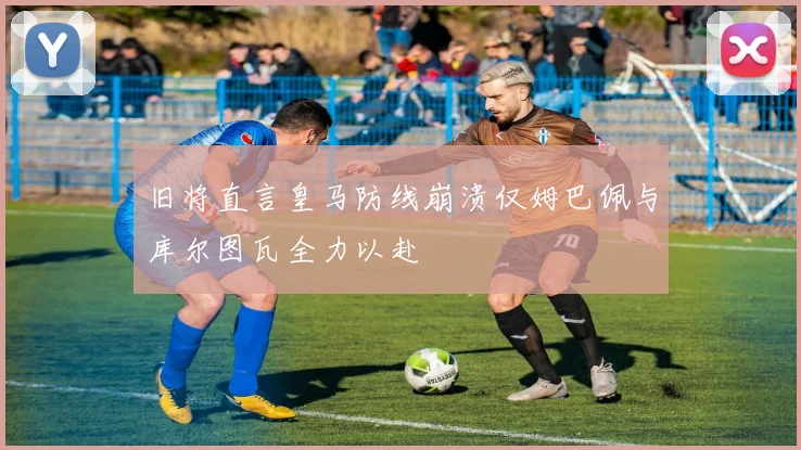 旧将直言皇马防线崩溃仅姆巴佩与库尔图瓦全力以赴