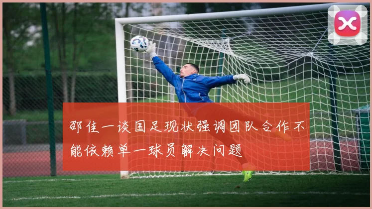 邵佳一谈国足现状强调团队合作不能依赖单一球员解决问题