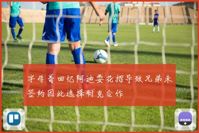 字母哥回忆阿迪耍花招导致兄弟未签约因此选择耐克合作
