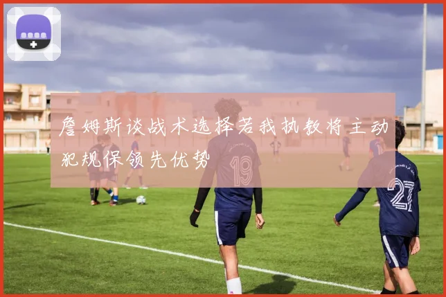 詹姆斯谈战术选择若我执教将主动犯规保领先优势
